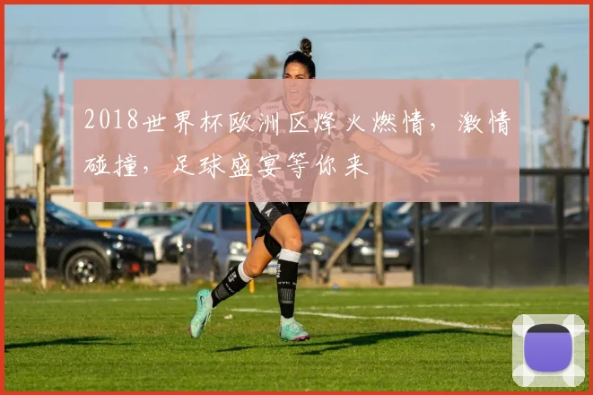 2018世界杯欧洲区烽火燃情，激情碰撞，足球盛宴等你来