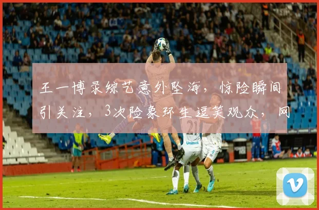王一博录综艺意外坠海，惊险瞬间引关注，3次险象环生逗笑观众，网友热议不断