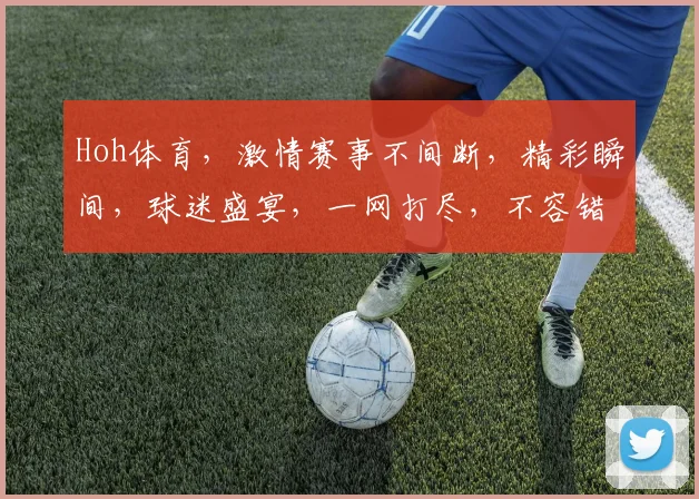 Hoh体育，激情赛事不间断，精彩瞬间，球迷盛宴，一网打尽，不容错过