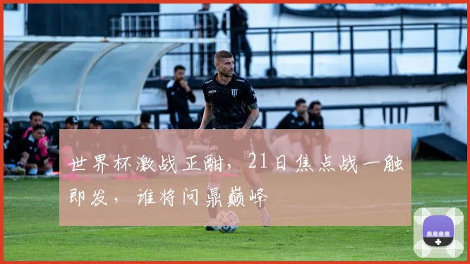 世界杯激战正酣，21日焦点战一触即发，谁将问鼎巅峰