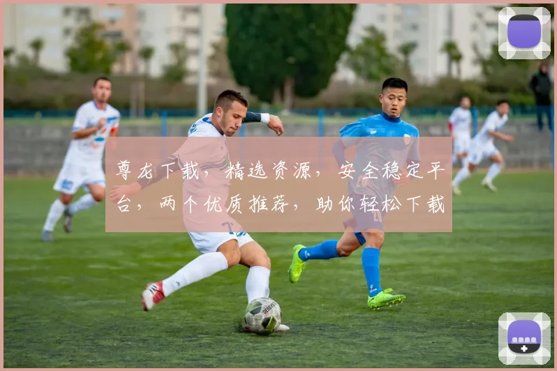 尊龙下载，精选资源，安全稳定平台，两个优质推荐，助你轻松下载